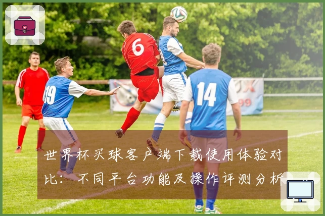 世界杯买球客户端下载使用体验对比：不同平台功能及操作评测分析